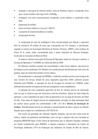 66
• recepção e estocagem de matérias primas: areia de fundição virgem e recuperada, ferro
gusa, sucata metálica, ante-ligas FeSi e FeSiMg;
• moldagem com areia mecanicamente recuperada, resina furânica e catalisador ácido
PTS;
• preparação de moldes;
• fusão em fornos elétricos a cerca de 1.500 ºC;
• vazamento do material fundido nos moldes;
• recuperação da areia.
A recuperação da areia de moldagem é feita mecanicamente por abrasão e apresenta
95% de eficiência. O resíduo de areia, que corresponde aos 5% restantes, é classificado,
segundo as normas da Associação Brasileira de Normas Técnicas, ABNT, como resíduos de
Classe II A, sendo, então, encaminhado para o aterro industrial da Thyssen Fundição,
localizado no município de Barra do Piraí
A empresa solicitou renovação da Licença de Operação, tendo em vista que a anterior, a
Licença de Operação nº 132/2000, era válida até abril de 2005.
Os efluentes sanitários gerados são encaminhados a duas fossas sépticas, cujo processo
de limpeza ocorre anualmente. Os efluentes da cozinha passam inicialmente por uma caixa de
gordura, antes de serem direcionados a fossa séptica.
Em atendimento a solicitação da FEEMA, a indústria construiu um box para lavagem de
seus veículos de serviço, dotado de caixa separadora água-óleo, SAO, conforme projeto
fornecido pela FEEMA. A operação do box de lavagem foi iniciada em 31/08/04, sendo
utilizado basicamente na limpeza de uma pá carregadeira e uma empilhadeira.
A operação da caixa separadora água-óleo do box de veículos precisa de otimização
uma vez que se observou que não funcionava com boa eficiência. Apesar do curto tempo de
operação, a caixa separadora de água e óleo já apresentava em sua água de descarte um filme
de óleo. Uma rotina de limpeza deverá ser implementada, devendo ser dado destinação final
do resíduo oleoso gerado em conformidade a DZ 1.311 R.4, Diretriz de destinação de
resíduos. Periodicamente deverá ser realizado o monitoramento de óleos e graxas no efluente
lançado, para comprovar o atendimento a NT 202 R.10.
Em termos da qualidade dos efluentes líquidos lançados, não há uma rotina local de
coleta e análise de parâmetros pré-definidos, uma vez que a empresa não está vinculada ao
programa PROCON-Água. Como forma de demonstrar que os efluentes lançados atendiam
aos limites estabelecidos pela FEEMA, a empresa contratou o laboratório do Centro de
Tecnologia Ambiental, CTA da Federação das Indústrias do Estado do Rio de Janeiro,
 