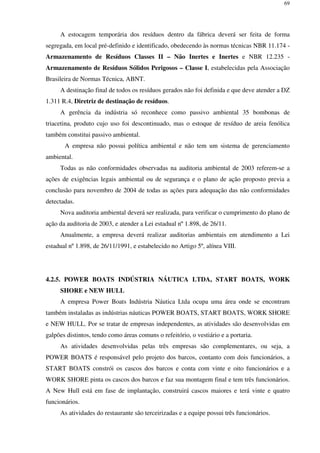 69
A estocagem temporária dos resíduos dentro da fábrica deverá ser feita de forma
segregada, em local pré-definido e identificado, obedecendo às normas técnicas NBR 11.174 -
Armazenamento de Resíduos Classes II – Não Inertes e Inertes e NBR 12.235 -
Armazenamento de Resíduos Sólidos Perigosos – Classe I, estabelecidas pela Associação
Brasileira de Normas Técnica, ABNT.
A destinação final de todos os resíduos gerados não foi definida e que deve atender a DZ
1.311 R.4, Diretriz de destinação de resíduos.
A gerência da indústria só reconhece como passivo ambiental 35 bombonas de
triacetina, produto cujo uso foi descontinuado, mas o estoque de resíduo de areia fenólica
também constitui passivo ambiental.
A empresa não possui política ambiental e não tem um sistema de gerenciamento
ambiental.
Todas as não conformidades observadas na auditoria ambiental de 2003 referem-se a
ações de exigências legais ambiental ou de segurança e o plano de ação proposto previa a
conclusão para novembro de 2004 de todas as ações para adequação das não conformidades
detectadas.
Nova auditoria ambiental deverá ser realizada, para verificar o cumprimento do plano de
ação da auditoria de 2003, e atender a Lei estadual nº 1.898, de 26/11.
Anualmente, a empresa deverá realizar auditorias ambientais em atendimento a Lei
estadual nº 1.898, de 26/11/1991, e estabelecido no Artigo 5º, alínea VIII.
4.2.5. POWER BOATS INDÚSTRIA NÁUTICA LTDA, START BOATS, WORK
SHORE e NEW HULL
A empresa Power Boats Indústria Náutica Ltda ocupa uma área onde se encontram
também instaladas as indústrias náuticas POWER BOATS, START BOATS, WORK SHORE
e NEW HULL. Por se tratar de empresas independentes, as atividades são desenvolvidas em
galpões distintos, tendo como áreas comuns o refeitório, o vestiário e a portaria.
As atividades desenvolvidas pelas três empresas são complementares, ou seja, a
POWER BOATS é responsável pelo projeto dos barcos, contanto com dois funcionários, a
START BOATS constrói os cascos dos barcos e conta com vinte e oito funcionários e a
WORK SHORE pinta os cascos dos barcos e faz sua montagem final e tem três funcionários.
A New Hull está em fase de implantação, construirá cascos maiores e terá vinte e quatro
funcionários.
As atividades do restaurante são terceirizadas e a equipe possui três funcionários.
 
