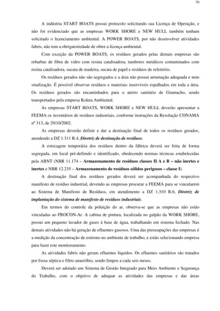 70
A indústria START BOATS possui protocolo solicitando sua Licença de Operação, e
não foi evidenciado que as empresas WORK SHORE e NEW HULL também tenham
solicitado o licenciamento ambiental. A POWER BOATS, por não desenvolver atividades
fabris, não tem a obrigatoriedade de obter a licença ambiental.
Com exceção da POWER BOATS, os resíduos gerados pelas demais empresas são
rebarbas de fibra de vidro com resina catalisadora, tambores metálicos contaminados com
resina catalisadora, sucata de madeira, sucata de papel e resíduos de refeitório.
Os resíduos gerados não são segregados e a área não possui arrumação adequada e nem
sinalização. É possível observar resíduos e materiais inservíveis espalhados em toda a área.
Os resíduos gerados são encaminhados para o aterro sanitário de Gramacho, sendo
transportados pela empresa Koleta Ambiental.
As empresas START BOATS, WORK SHORE e NEW HULL deverão apresentar a
FEEMA os inventários de resíduos industriais, conforme instruções da Resolução CONAMA
nº 313, de 29/10/2002.
As empresas deverão definir e dar a destinação final de todos os resíduos gerados,
atendendo a DZ 1.311 R.4, Diretriz de destinação de resíduos.
A estocagem temporária dos resíduos dentro da fábrica deverá ser feita de forma
segregada, em local pré-definido e identificado, obedecendo normas técnicas estabelecidas
pela ABNT (NBR 11.174 – Armazenamento de resíduos classes II A e B – não inertes e
inertes e NBR 12.235 – Armazenamento de resíduos sólidos perigosos – classe I).
A destinação final dos resíduos gerados deverá ser acompanhada do respectivo
manifesto de resíduo industrial, devendo as empresas procurar a FEEMA para se vincularem
ao Sistema de Manifesto de Resíduos, em atendimento a DZ 1.310 R.6, Diretriz de
implantação do sistema de manifesto de resíduos industriais.
Em termos do controle da poluição do ar, observa-se que as empresas não estão
vinculadas ao PROCON-Ar. A cabina de pintura, localizada no galpão da WORK SHORE,
possui um pequeno lavador de gases à base de água, trabalhando em sistema fechado. Nas
demais atividades não há geração de efluentes gasosos. Uma das preocupações das empresas é
a medição da concentração de estireno no ambiente de trabalho, e estão selecionando empresa
para fazer este monitoramento.
As atividades fabris não geram efluentes líquidos. Os efluentes sanitários são tratados
por fossa séptica e filtro anaeróbio, sendo limpos a cada seis meses.
Deverá ser adotado um Sistema de Gestão Integrado para Meio Ambiente e Segurança
do Trabalho, com o objetivo de adequar as atividades das empresas e das áreas
 
