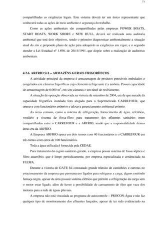 71
compartilhadas as exigências legais. Este sistema deverá ter um único representante que
conhecerá todas as ações de meio ambiente e segurança do trabalho.
Como as ações ambientais são compartilhadas pelas empresas POWER BOATS,
START BOATS, WORK SHORE e NEW HULL, deverá ser realizada uma auditoria
ambiental que terá dois objetivos, sendo o primeiro diagnosticar ambientalmente a situação
atual do site e propondo plano de ação para adequá-lo as exigências em vigor, e o segundo
atender a Lei Estadual nº 1.898, de 26/11/1991, que dispõe sobre a realização de auditorias
ambientais.
4.2.6. ARFRIO S/A – ARMAZÉNS GERAIS FRIGORÍFICOS
A atividade principal da empresa é armazenagem de produtos perecíveis embalados e
congelados em câmaras frigoríficas cujo elemento refrigerante é a amônia. Possui capacidade
de armazenagem de 6.000 m3
, em sete câmaras e um túnel de resfriamento.
A situação de operação observada na vistoria de setembro de 2004, era de que metade da
capacidade frigorífica instalada fora alugada para o Supermercado CARREFOUR, que
operava com funcionários próprios e adotava gerenciamento ambiental próprio.
As áreas comuns, como o sistema de refrigeração, fornecimento de água, refeitório,
vestiário e sistema de fossa-filtro para tratamento dos efluentes sanitários eram
compartilhados entre o CARREFOUR e a ARFRIO, sendo que a responsabilidade dessas
áreas era da ARFRIO.
A Empresa ARFRIO opera em dois turnos com 40 funcionários e o CARREFOUR em
três turnos com cerca de 100 funcionários.
Toda a água utilizada é fornecida pela CEDAE.
Para tratamento do esgoto sanitário gerado, a empresa possui sistema de fossa séptica e
filtro anaeróbio, que é limpo periodicamente, por empresa especializada e credenciada na
FEEMA.
Durante a vistoria do GATE foi constatado grande trânsito de caminhões e carretas no
estacionamento da empresa que permanecem ligados para refrigerar a carga, alguns emitindo
fumaça negra, apesar da área possuir sistema elétrico que permite a refrigeração da carga sem
o motor estar ligado, além de haver a possibilidade de carreamento de óleo que vaza dos
motores para a rede de águas pluviais.
A empresa não está vinculada ao programa de autocontrole – PROCON-Água e não faz
qualquer tipo de monitoramento dos efluentes lançados, apesar de ter sido evidenciado na
 