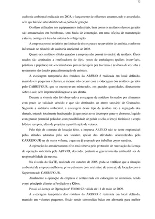 72
auditoria ambiental realizada em 2003, o lançamento de efluentes amarronzado e amarelado,
sem que tivesse sido identificado o ponto de geração.
Os óleos utilizados nos equipamentos industriais, bem como os resíduos oleosos gerados
são armazenados em bombonas, sem bacia de contenção, em uma oficina de manutenção
externa, contígua à área do sistema de refrigeração.
A empresa possui relatório preliminar de riscos para o reservatório de amônia, conforme
informado no relatório de auditoria ambiental de 2003.
Quanto aos resíduos sólidos gerados a empresa não possui inventário de resíduos. Óleos
usados são destinados a rerefinadores de óleo, restos de embalagens (pallets inservíveis,
plásticos e papelões) são encaminhados para reciclagem por terceiros e resíduos de cozinha e
restaurante são doados para alimentação de animais.
A estocagem temporária dos resíduos da ARFRIO é realizada em local definido,
mantido em pequenos volumes, o mesmo não ocorre com a estocagem dos resíduos gerados
pelo CARREFOUR, que se encontravam misturados, em grandes quantidades, diretamente
sobre o solo sem impermeabilização e a céu aberto.
Durante a vistoria não foi observado a estocagem de resíduos formados por alimentos
com prazo de validade vencido e que são destinados ao aterro sanitário de Gramacho.
Segundo a auditoria ambiental, a estocagem desse tipo de resíduo não é segregada dos
demais, estando totalmente inadequado, já que pode ao se decompor gerar o chorume, líquido
com grande potencial poluidor, com possibilidade de poluir o solo, o lençol freático e o corpo
hídrico receptor, além de propiciar a proliferação de vetores.
Pelo tipo de contrato de locação feito, a empresa ARFRIO não se sente responsável
pelas atitudes adotadas pelo seu locador, apesar das atividades desenvolvidas pelo
CARREFOUR ser de maior volume, o que era já esperado por trabalhar como varejista.
A operação do armazenamento frio está coberta pelo protocolo de renovação da licença
de operação solicitada pela ARFRIO, devendo, portanto o gerenciamento ambiental ser de
responsabilidade da mesma.
Na vistoria do GATE, realizada em outubro de 2005, pode-se verificar que a situação
ambiental da empresa melhorou, principalmente com o término do contrato de locação com o
Supermercado CARREFOUR.
Atualmente a operação da empresa é centralizada em estocagem de alimentos, tendo
como principais clientes a Perdigão e a Kibon.
Possui a Licença de Operação nº FE006192, válida até 14 de maio de 2009.
A estocagem temporária dos resíduos da ARFRIO é realizada em local definido,
mantido em volumes pequenos. Estão sendo construídas baias em alvenaria para melhor
 