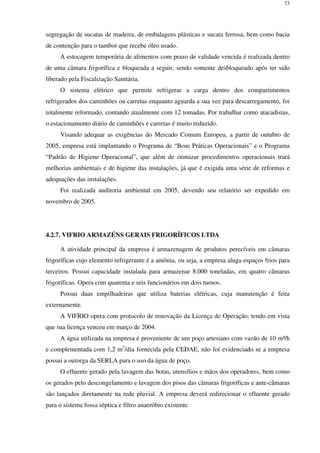 73
segregação de sucatas de madeira, de embalagens plásticas e sucata ferrosa, bem como bacia
de contenção para o tambor que recebe óleo usado.
A estocagem temporária de alimentos com prazo de validade vencida é realizada dentro
de uma câmara frigorífica e bloqueada a seguir, sendo somente desbloqueado após ter sido
liberado pela Fiscalização Sanitária.
O sistema elétrico que permite refrigerar a carga dentro dos compartimentos
refrigerados dos caminhões ou carretas enquanto aguarda a sua vez para descarregamento, foi
totalmente reformado, contando atualmente com 12 tomadas. Por trabalhar como atacadistas,
o estacionamento diário de caminhões e carretas é muito reduzido.
Visando adequar as exigências do Mercado Comum Europeu, a partir de outubro de
2005, empresa está implantando o Programa de “Boas Práticas Operacionais” e o Programa
“Padrão de Higiene Operacional”, que além de otimizar procedimentos operacionais trará
melhorias ambientais e de higiene das instalações, já que é exigida uma série de reformas e
adequações das instalações.
Foi realizada auditoria ambiental em 2005, devendo seu relatório ser expedido em
novembro de 2005.
4.2.7. VIFRIO ARMAZÉNS GERAIS FRIGORÍFICOS LTDA
A atividade principal da empresa é armazenagem de produtos perecíveis em câmaras
frigoríficas cujo elemento refrigerante é a amônia, ou seja, a empresa aluga espaços frios para
terceiros. Possui capacidade instalada para armazenar 8.000 toneladas, em quatro câmaras
frigoríficas. Opera com quarenta e seis funcionários em dois turnos.
Possui duas empilhadeiras que utiliza baterias elétricas, cuja manutenção é feita
externamente.
A VIFRIO opera com protocolo de renovação da Licença de Operação, tendo em vista
que sua licença venceu em março de 2004.
A água utilizada na empresa é proveniente de um poço artesiano com vazão de 10 m³/h
e complementada com 1,2 m3
/dia fornecida pela CEDAE, não foi evidenciado se a empresa
possui a outorga da SERLA para o uso da água de poço.
O efluente gerado pela lavagem das botas, utensílios e mãos dos operadores, bem como
os gerados pelo descongelamento e lavagem dos pisos das câmaras frigoríficas e ante-câmaras
são lançados diretamente na rede pluvial. A empresa deverá redirecionar o efluente gerado
para o sistema fossa séptica e filtro anaeróbio existente.
 