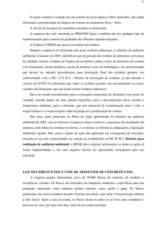 74
O esgoto sanitário é tratado em um sistema de fossa séptica e filtro anaeróbio, não sendo
informada a periodicidade da limpeza do sistema de tratamento fossa – filtro.
A oficina de lavagem de caminhões encontra-se desativada.
A empresa não está vinculada ao PROCON-Água e também não faz qualquer tipo de
monitoramento para controle da qualidade dos efluentes líquidos lançados.
A Empresa VIFRIO não possui inventário de resíduos.
Embora a empresa ter informado não gerar resíduos industriais, o relatório de auditoria
ambiental, realizado em 2003, identificou que há geração de resíduos de alimentos com prazo
de validade vencido, resíduos de limpeza de escritórios, pátios, restos de alimentos da cozinha
e do restaurante, sucata metálicas, sucata de madeira, restos de embalagens, etc caracterizando
que deverá ser adotado procedimento para destinação final dos resíduos gerados, em
conformidade com a DZ 1.311 R.4 – Diretriz de destinação de resíduos, já que durante a
vistoria do GATE foi informado que todos os resíduos gerados são encaminhados ao aterro
sanitário de Gramacho, que não pode receber resíduos industriais.
Deve ser criado procedimento para a estocagem temporária de alimentos com prazo de
validade vencida dentro de uma câmara frigorífica, pois a decomposição desse resíduo a
temperatura ambiente, gera o chorume, que tem potencial de contaminação para o solo, o
lençol freático e o corpo receptor, além de propiciar a proliferação de vetores.
Das treze ações propostas no Plano de Ação apresentado no relatório de auditoria
ambiental de 2003, sete se referem a exigências legais relativas a segurança das instalações da
empresa, com ênfase no sistema de amônia, e as demais se referem às adequações a legislação
ambiental vigente. Mas como o plano de ação não apresenta seu cronograma de execução,
encontra-se em não conformidade em relação ao estabelecido na DZ 56 R.2, Diretriz para
realização de auditoria ambiental, o MP-RJ deve solicitar informações se todas as ações já
foram implementadas e em caso negativo deverá ser apresentado cronograma para sua
execução.
4.2.8. MULTIBLOCO IND. E COM. DE ARTEFATOS DE CONCRETO LTDA
A empresa produz diariamente cerca de 30.000 blocos de concreto, de modelos e
resistências variadas. Os blocos são formados em máquinas modernas e específicas para sua
produção, utilizando como matérias primas cimento, areia, pedra e água. Os blocos
produzidos são secos (curados) durante 24 horas em estufa, cujo calor é fornecido por caldeira
a óleo diesel. Após a cura na estufa, os blocos ficam no pátio ao ar livre, para completar o
processo de cura, por mais dois dias, antes de ser comercializado.
 