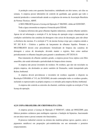 75
A produção conta com quarenta funcionários, trabalhando em dois turnos, seis dias na
semana. A empresa possui laboratório de controle de qualidade, que garante que todo o
material produzido e comercializado atende as exigências da norma da Associação Brasileira
de Normas Técnicas, ABNT.
A MULTIBLOCO possui a Licença de Operação nº 206/2002, válida até 02/05/2007.
Toda a água consumida na empresa é fornecida pela CEDAE.
A empresa informou não gerar efluentes líquidos industriais, somente efluente sanitário.
Apesar de tal informação a restrição nº 6, da licença de operação exige a manutenção em
condições satisfatórias das canaletas de drenagem e das caixas de decantação, para não afetar
a eficiência das mesmas. E a restrição nº 9, da mesma licença exige que a empresa atenda a
NT 202 R.10 – Critérios e padrões de lançamento de efluentes líquidos. Portanto a
MULTIBLOCO deverá criar procedimento formalizado de limpeza das canaletas de
drenagem e caixas de decantação, devendo manter o registro, bem como analisar
periodicamente os efluentes lançados para garantir o atendimento a NT 202 R.10.
Para tratamento do efluente sanitário gerado, a empresa possui fossa séptica com filtro
anaeróbio, não sendo informado a periodicidade de limpeza deste sistema.
A empresa não possui inventário de resíduos. Os resíduos, que não são reciclados na
própria empresa, são destinados ao aterro sanitário de Gramacho, sendo transportado pela
Koleta Ambiental.
A empresa deverá providenciar o inventário de resíduos seguindo o disposto na
Resolução CONAMA nº 313, de 29/10/2002, devendo contemplar todos os resíduos gerados,
incluindo os reprocessados na própria empresa e os retirados pela empresa Koleta Ambiental.
A empresa não controla as emissões da chaminé, conforme exigido na restrição nº 8 da
licença de operação.
4.2.9. USINA BRASILEIRA DE CRISTOBALITA LTDA
A empresa possui a Licença de Operação nº FE003187, válida até 09/02/2009, para
fabricar produtos cerâmicos para moldagens especiais e fundição de bijuterias, funcionando
em um único turno e possui somente oito funcionários.
O processo industrial consiste na mistura das matérias-primas (gesso, quartzo, areia e
pigmentos metálicos) em proporções pré-estabelecidas em um misturador e posterior
empacotamento.
 