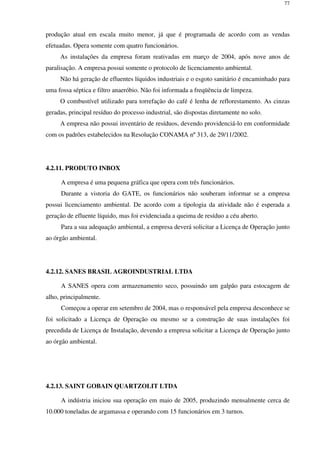77
produção atual em escala muito menor, já que é programada de acordo com as vendas
efetuadas. Opera somente com quatro funcionários.
As instalações da empresa foram reativadas em março de 2004, após nove anos de
paralisação. A empresa possui somente o protocolo de licenciamento ambiental.
Não há geração de efluentes líquidos industriais e o esgoto sanitário é encaminhado para
uma fossa séptica e filtro anaeróbio. Não foi informada a freqüência de limpeza.
O combustível utilizado para torrefação do café é lenha de reflorestamento. As cinzas
geradas, principal resíduo do processo industrial, são dispostas diretamente no solo.
A empresa não possui inventário de resíduos, devendo providenciá-lo em conformidade
com os padrões estabelecidos na Resolução CONAMA nº 313, de 29/11/2002.
4.2.11. PRODUTO INBOX
A empresa é uma pequena gráfica que opera com três funcionários.
Durante a vistoria do GATE, os funcionários não souberam informar se a empresa
possui licenciamento ambiental. De acordo com a tipologia da atividade não é esperada a
geração de efluente líquido, mas foi evidenciada a queima de resíduo a céu aberto.
Para a sua adequação ambiental, a empresa deverá solicitar a Licença de Operação junto
ao órgão ambiental.
4.2.12. SANES BRASIL AGROINDUSTRIAL LTDA
A SANES opera com armazenamento seco, possuindo um galpão para estocagem de
alho, principalmente.
Começou a operar em setembro de 2004, mas o responsável pela empresa desconhece se
foi solicitado a Licença de Operação ou mesmo se a construção de suas instalações foi
precedida de Licença de Instalação, devendo a empresa solicitar a Licença de Operação junto
ao órgão ambiental.
4.2.13. SAINT GOBAIN QUARTZOLIT LTDA
A indústria iniciou sua operação em maio de 2005, produzindo mensalmente cerca de
10.000 toneladas de argamassa e operando com 15 funcionários em 3 turnos.
 