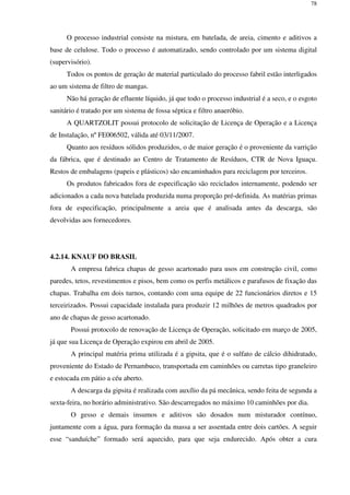 78
O processo industrial consiste na mistura, em batelada, de areia, cimento e aditivos a
base de celulose. Todo o processo é automatizado, sendo controlado por um sistema digital
(supervisório).
Todos os pontos de geração de material particulado do processo fabril estão interligados
ao um sistema de filtro de mangas.
Não há geração de efluente líquido, já que todo o processo industrial é a seco, e o esgoto
sanitário é tratado por um sistema de fossa séptica e filtro anaeróbio.
A QUARTZOLIT possui protocolo de solicitação de Licença de Operação e a Licença
de Instalação, nº FE006502, válida até 03/11/2007.
Quanto aos resíduos sólidos produzidos, o de maior geração é o proveniente da varrição
da fábrica, que é destinado ao Centro de Tratamento de Resíduos, CTR de Nova Iguaçu.
Restos de embalagens (papeis e plásticos) são encaminhados para reciclagem por terceiros.
Os produtos fabricados fora de especificação são reciclados internamente, podendo ser
adicionados a cada nova batelada produzida numa proporção pré-definida. As matérias primas
fora de especificação, principalmente a areia que é analisada antes da descarga, são
devolvidas aos fornecedores.
4.2.14. KNAUF DO BRASIL
A empresa fabrica chapas de gesso acartonado para usos em construção civil, como
paredes, tetos, revestimentos e pisos, bem como os perfis metálicos e parafusos de fixação das
chapas. Trabalha em dois turnos, contando com uma equipe de 22 funcionários diretos e 15
terceirizados. Possui capacidade instalada para produzir 12 milhões de metros quadrados por
ano de chapas de gesso acartonado.
Possui protocolo de renovação de Licença de Operação, solicitado em março de 2005,
já que sua Licença de Operação expirou em abril de 2005.
A principal matéria prima utilizada é a gipsita, que é o sulfato de cálcio dihidratado,
proveniente do Estado de Pernambuco, transportada em caminhões ou carretas tipo graneleiro
e estocada em pátio a céu aberto.
A descarga da gipsita é realizada com auxílio da pá mecânica, sendo feita de segunda a
sexta-feira, no horário administrativo. São descarregados no máximo 10 caminhões por dia.
O gesso e demais insumos e aditivos são dosados num misturador contínuo,
juntamente com a água, para formação da massa a ser assentada entre dois cartões. A seguir
esse “sanduíche” formado será aquecido, para que seja endurecido. Após obter a cura
 