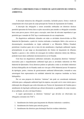 82
CAPÍTULO 5. DIRETRIZES PARA O TERMO DE AJUSTAMENTO DE CONDUTA
AMBIENTAL
A descrição minuciosa das obrigações assumidas, incluindo prazos, forma e modo de
cumprimento deve fazer parte do corpo principal dos Termos de Ajustamento de Conduta.
A descrição das obrigações a serem assumidas embasadas em diretrizes técnicas
permitirá apresentar de forma clara as ações necessárias para atender as obrigações assumidas
bem como prever prazos viáveis para a execução, outro fator de relevante importância é que
permitirá que o tomador do TAC faça o monitoramento do seu cumprimento.
Os diagnósticos ambientais efetuados em todas as atividades desenvolvidas no Pólo
Industrial de Queimados, a partir de vistorias realizadas a instalações fabris e dos acessos as
documentações encaminhadas ao órgão ambiental e ao Ministério Público Estadual,
permitiram visualizar quais são os itens de não atendimento a legislação ambiental vigente,
principalmente no que tange ao descumprimento dos limites de lançamento de efluentes
líquidos e gasosos e dos critérios de estocagem de resíduos industriais dentro das fábricas,
podendo trazer danos ambientais incomensuráveis ao rio Guandu.
Com base nos diagnósticos ambientais realizados, são propostas diretrizes “mínimas”
necessárias para o enquadramento ambiental legal para as atividades industriais do Pólo
Industrial de Queimados. Essas diretrizes podem ser aplicadas a todas as atividades industriais
da bacia hidrográfica do rio Guandu, tendo em vista que o Pólo Industrial possui 18 empresas
de tipologias, portes, sistemas de gerenciamento ambiental diferenciados, tornando-se uma
amostragem bem representativa da realidade industrial das empresas instaladas na bacia
hidrográfica.
Por ser uma proposta de diretrizes “mínimas” não pode ser considerada totalmente
suficiente para a adequação ambiental legal da empresa, mas pode servir como roteiro para a
elaboração das obrigações que serão elencadas nos Termos de Ajustamento de Conduta para o
atendimento da legislação ambiental que afetam diretamente as qualidades do corpo receptor,
do ar ambiente, do solo e do lençol freático.
A seguir apresentamos as diretrizes “mínimas” que deverão ser observadas nas
obrigações constantes dos TAC’s:
1. Atendimento dos limites para lançamento de efluentes industriais e sanitários;
2. Atendimento dos limites para emissão gasosa;
3. Atendimento das diretrizes para destinação final dos resíduos industriais;
 