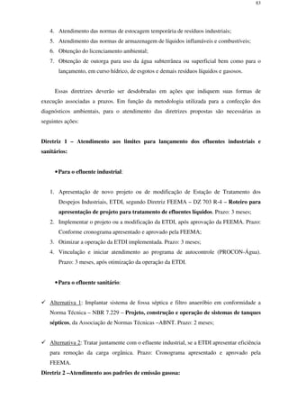 83
4. Atendimento das normas de estocagem temporária de resíduos industriais;
5. Atendimento das normas de armazenagem de líquidos inflamáveis e combustíveis;
6. Obtenção do licenciamento ambiental;
7. Obtenção de outorga para uso da água subterrânea ou superficial bem como para o
lançamento, em curso hídrico, de esgotos e demais resíduos líquidos e gasosos.
Essas diretrizes deverão ser desdobradas em ações que indiquem suas formas de
execução associadas a prazos. Em função da metodologia utilizada para a confecção dos
diagnósticos ambientais, para o atendimento das diretrizes propostas são necessárias as
seguintes ações:
Diretriz 1 – Atendimento aos limites para lançamento dos efluentes industriais e
sanitários:
•Para o efluente industrial:
1. Apresentação de novo projeto ou de modificação de Estação de Tratamento dos
Despejos Industriais, ETDI, segundo Diretriz FEEMA – DZ 703 R-4 – Roteiro para
apresentação de projeto para tratamento de efluentes líquidos. Prazo: 3 meses;
2. Implementar o projeto ou a modificação da ETDI, após aprovação da FEEMA. Prazo:
Conforme cronograma apresentado e aprovado pela FEEMA;
3. Otimizar a operação da ETDI implementada. Prazo: 3 meses;
4. Vinculação e iniciar atendimento ao programa de autocontrole (PROCON-Água).
Prazo: 3 meses, após otimização da operação da ETDI.
•Para o efluente sanitário:
Alternativa 1: Implantar sistema de fossa séptica e filtro anaeróbio em conformidade a
Norma Técnica – NBR 7.229 – Projeto, construção e operação de sistemas de tanques
sépticos, da Associação de Normas Técnicas –ABNT. Prazo: 2 meses;
Alternativa 2: Tratar juntamente com o efluente industrial, se a ETDI apresentar eficiência
para remoção da carga orgânica. Prazo: Cronograma apresentado e aprovado pela
FEEMA.
Diretriz 2 –Atendimento aos padrões de emissão gasosa:
 