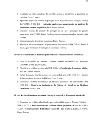 84
1. Inventariar as fontes geradoras de emissões gasosas e caracterizar e quantificar as
emissões. Prazo: 3 meses.
2. Apresentar projeto de controle de poluição do ar, de acordo com a Instrução Técnica
da FEEMA, IT 802 R.1 – Instrução técnica para apresentação de projetos de
sistemas de controle de poluição do ar. Prazo: 6 meses.
3. Implantar sistema de controle de poluição do ar, após aprovação do projeto
apresentado pela FEEMA. Prazo: Conforme cronograma apresentado e aprovado pela
FEEMA.
4. Otimizar operação do sistema implantado. Prazo: 3 meses.
5. Vincular e iniciar atendimento ao programa de autocontrole (PROCON-Ar). Prazo: 6
meses, após otimização de operação do sistema de controle.
Diretriz 3: Atendimento as diretrizes para destinação final dos resíduos industriais:
1. Fazer o inventário de resíduos, conforme modelo estabelecido na Resolução
CONAMA nº 313, de 29/10/2002.
2. Classificar os resíduos gerados pela NBR 10.004 – Classificação de resíduos sólidos,
da ABNT. Prazo: 3 meses.
3. Definir destinação final de resíduos em conformidade com a DZ 1.311 R.4 – Diretriz
de Destinação de Resíduos, da FEEMA. Prazo: 2 meses
4. Vincular ao “Sistema de Manifesto de Resíduos Industriais”, em atendimento a DZ
1.310 R.6 – Diretriz de implantação do Sistema de Manifesto de Resíduos
Industriais. Prazo: 1 mês
Diretriz 4 – Atendimento as normas de estocagem temporária de resíduos industriais.
1. Armazenar os resíduos classificados em conformidade com as Normas Técnicas -
NBR – 12.235 – Armazenamento de resíduos sólidos perigosos – Classe I e NBR –
11.174 – Armazenamento de Resíduos Classes II – não inertes e inertes, da ABNT.
Prazo: 3 meses
 