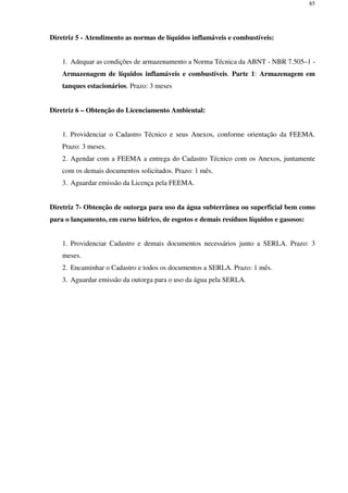 85
Diretriz 5 - Atendimento as normas de líquidos inflamáveis e combustíveis:
1. Adequar as condições de armazenamento a Norma Técnica da ABNT - NBR 7.505–1 -
Armazenagem de líquidos inflamáveis e combustíveis. Parte 1: Armazenagem em
tanques estacionários. Prazo: 3 meses
Diretriz 6 – Obtenção do Licenciamento Ambiental:
1. Providenciar o Cadastro Técnico e seus Anexos, conforme orientação da FEEMA.
Prazo: 3 meses.
2. Agendar com a FEEMA a entrega do Cadastro Técnico com os Anexos, juntamente
com os demais documentos solicitados. Prazo: 1 mês.
3. Aguardar emissão da Licença pela FEEMA.
Diretriz 7- Obtenção de outorga para uso da água subterrânea ou superficial bem como
para o lançamento, em curso hídrico, de esgotos e demais resíduos líquidos e gasosos:
1. Providenciar Cadastro e demais documentos necessários junto a SERLA. Prazo: 3
meses.
2. Encaminhar o Cadastro e todos os documentos a SERLA. Prazo: 1 mês.
3. Aguardar emissão da outorga para o uso da água pela SERLA.
 