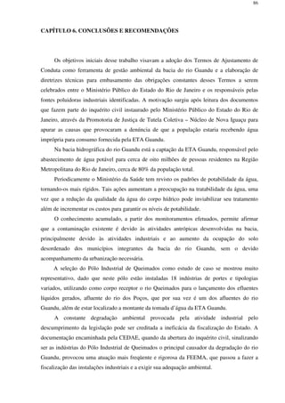 86
CAPÍTULO 6. CONCLUSÕES E RECOMENDAÇÕES
Os objetivos iniciais desse trabalho visavam a adoção dos Termos de Ajustamento de
Conduta como ferramenta de gestão ambiental da bacia do rio Guandu e a elaboração de
diretrizes técnicas para embasamento das obrigações constantes desses Termos a serem
celebrados entre o Ministério Público do Estado do Rio de Janeiro e os responsáveis pelas
fontes poluidoras industriais identificadas. A motivação surgiu após leitura dos documentos
que fazem parte do inquérito civil instaurado pelo Ministério Público do Estado do Rio de
Janeiro, através da Promotoria de Justiça de Tutela Coletiva – Núcleo de Nova Iguaçu para
apurar as causas que provocaram a denúncia de que a população estaria recebendo água
imprópria para consumo fornecida pela ETA Guandu.
Na bacia hidrográfica do rio Guandu está a captação da ETA Guandu, responsável pelo
abastecimento de água potável para cerca de oito milhões de pessoas residentes na Região
Metropolitana do Rio de Janeiro, cerca de 80% da população total.
Periodicamente o Ministério da Saúde tem revisto os padrões de potabilidade da água,
tornando-os mais rígidos. Tais ações aumentam a preocupação na tratabilidade da água, uma
vez que a redução da qualidade da água do corpo hídrico pode inviabilizar seu tratamento
além de incrementar os custos para garantir os níveis de potabilidade.
O conhecimento acumulado, a partir dos monitoramentos efetuados, permite afirmar
que a contaminação existente é devido às atividades antrópicas desenvolvidas na bacia,
principalmente devido às atividades industriais e ao aumento da ocupação do solo
desordenado dos municípios integrantes da bacia do rio Guandu, sem o devido
acompanhamento da urbanização necessária.
A seleção do Pólo Industrial de Queimados como estudo de caso se mostrou muito
representativo, dado que neste pólo estão instaladas 18 indústrias de portes e tipologias
variados, utilizando como corpo receptor o rio Queimados para o lançamento dos efluentes
líquidos gerados, afluente do rio dos Poços, que por sua vez é um dos afluentes do rio
Guandu, além de estar localizado a montante da tomada d’água da ETA Guandu.
A constante degradação ambiental provocada pela atividade industrial pelo
descumprimento da legislação pode ser creditada a ineficácia da fiscalização do Estado. A
documentação encaminhada pela CEDAE, quando da abertura do inquérito civil, sinalizando
ser as indústrias do Pólo Industrial de Queimados o principal causador da degradação do rio
Guandu, provocou uma atuação mais freqüente e rigorosa da FEEMA, que passou a fazer a
fiscalização das instalações industriais e a exigir sua adequação ambiental.
 