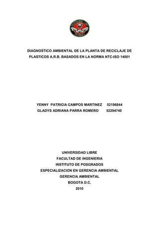 DIAGNOSTICO AMBIENTAL DE LA PLANTA DE RECICLAJE DE
PLASTICOS A.R.B, BASADOS EN LA NORMA NTC-ISO 14001
YENNY PATRICIA CAMPOS MARTINEZ 52196844
GLADYS ADRIANA PARRA ROMERO 52294740
UNIVERSIDAD LIBRE
FACULTAD DE INGENIERIA
INSTITUTO DE POSGRADOS
ESPECIALIZACION EN GERENCIA AMBIENTAL
GERENCIA AMBIENTAL
BOGOTA D.C.
2010
 
