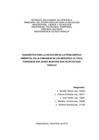 REPÚBLICA BOLIVARIANA DE VENEZUELA
MINISTERIO DEL PODER POPULAR PARA LA EDUCACIÓN
UNIVERSITARIA, CIENCIA Y TECNOLOGÍA
UNIVERSIDAD POLITÉCNICA TERRITORIAL
“ARÍSTIDES BASTIDAS”
INDEPENDENCIA ESTADO YARACUY
DIAGNÓSTICO PARA LA DETECCIÓN DE LA PROBLEMÁTICA
AMBIENTAL EN LA COMUNIDAD DE LAS MERCEDES- EL PAUJÍ,
PARROQUIA SAN JAVIER, MUNICIPIO SAN FELIPE ESTADO
YARACUY
Integrantes:
 Montilla Yelimar exp.: 29425
 Piñeros Kimberlyn exp.: 29211
 Díaz Yenifer exp.: 19881
 Martínez Crimson exp.: 28286
 Rumbos Brisaidy exp.: 21150
Independencia, Noviembre de 2015
 