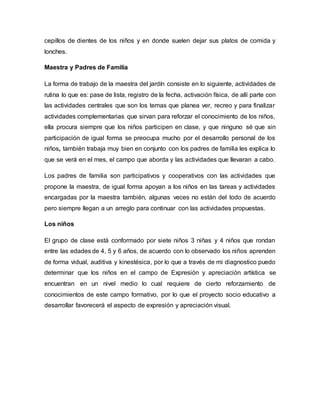 cepillos de dientes de los niños y en donde suelen dejar sus platos de comida y
lonches.
Maestra y Padres de Familia
La forma de trabajo de la maestra del jardín consiste en lo siguiente, actividades de
rutina lo que es: pase de lista, registro de la fecha, activación física, de allí parte con
las actividades centrales que son los temas que planea ver, recreo y para finalizar
actividades complementarias que sirvan para reforzar el conocimiento de los niños,
ella procura siempre que los niños participen en clase, y que ninguno sé que sin
participación de igual forma se preocupa mucho por el desarrollo personal de los
niños, también trabaja muy bien en conjunto con los padres de familia les explica lo
que se verá en el mes, el campo que aborda y las actividades que llevaran a cabo.
Los padres de familia son participativos y cooperativos con las actividades que
propone la maestra, de igual forma apoyan a los niños en las tareas y actividades
encargadas por la maestra también, algunas veces no están del todo de acuerdo
pero siempre llegan a un arreglo para continuar con las actividades propuestas.
Los niños
El grupo de clase está conformado por siete niños 3 niñas y 4 niños que rondan
entre las edades de 4, 5 y 6 años, de acuerdo con lo observado los niños aprenden
de forma vidual, auditiva y kinestésica, por lo que a través de mi diagnostico puedo
determinar que los niños en el campo de Expresión y apreciación artística se
encuentran en un nivel medio lo cual requiere de cierto reforzamiento de
conocimientos de este campo formativo, por lo que el proyecto socio educativo a
desarrollar favorecerá el aspecto de expresión y apreciación visual.
 