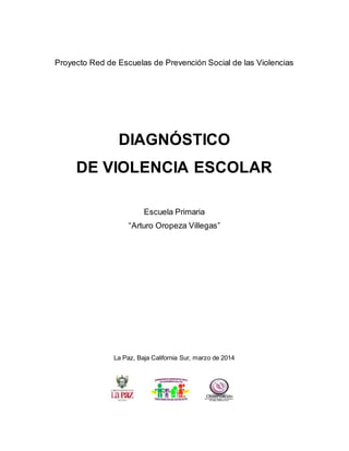 Proyecto Red de Escuelas de Prevención Social de las Violencias
DIAGNÓSTICO
DE VIOLENCIA ESCOLAR
Escuela Primaria
“Arturo Oropeza Villegas”
La Paz, Baja California Sur, marzo de 2014
 