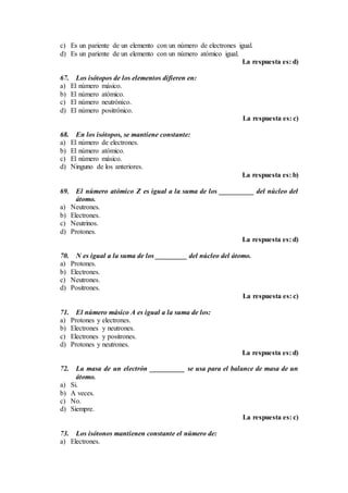 c) Es un pariente de un elemento con un número de electrones igual.
d) Es un pariente de un elemento con un número atómico igual.
La respuesta es: d)
67. Los isótopos de los elementos difieren en:
a) El número másico.
b) El número atómico.
c) El número neutrónico.
d) El número positrónico.
La respuesta es: c)
68. En los isótopos, se mantiene constante:
a) El número de electrones.
b) El número atómico.
c) El número másico.
d) Ninguno de los anteriores.
La respuesta es: b)
69. El número atómico Z es igual a la suma de los __________ del núcleo del
átomo.
a) Neutrones.
b) Electrones.
c) Neutrinos.
d) Protones.
La respuesta es: d)
70. N es igual a la suma de los _________ del núcleo del átomo.
a) Protones.
b) Electrones.
c) Neutrones.
d) Positrones.
La respuesta es: c)
71. El número másico A es igual a la suma de los:
a) Protones y electrones.
b) Electrones y neutrones.
c) Electrones y positrones.
d) Protones y neutrones.
La respuesta es: d)
72. La masa de un electrón __________ se usa para el balance de masa de un
átomo.
a) Si.
b) A veces.
c) No.
d) Siempre.
La respuesta es: c)
73. Los isótonos mantienen constante el número de:
a) Electrones.
 