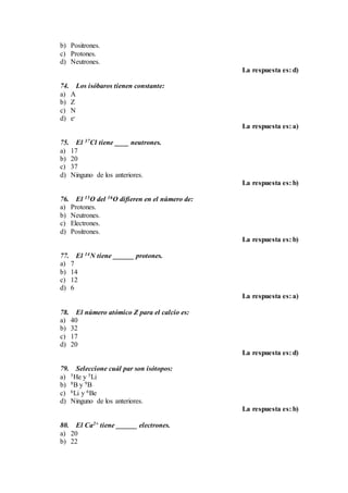 b) Positrones.
c) Protones.
d) Neutrones.
La respuesta es: d)
74. Los isóbaros tienen constante:
a) A
b) Z
c) N
d) e-
La respuesta es: a)
75. El 37Cl tiene ____ neutrones.
a) 17
b) 20
c) 37
d) Ninguno de los anteriores.
La respuesta es: b)
76. El 15O del 16O difieren en el número de:
a) Protones.
b) Neutrones.
c) Electrones.
d) Positrones.
La respuesta es: b)
77. El 14N tiene ______ protones.
a) 7
b) 14
c) 12
d) 6
La respuesta es: a)
78. El número atómico Z para el calcio es:
a) 40
b) 32
c) 17
d) 20
La respuesta es: d)
79. Seleccione cuál par son isótopos:
a) 5He y 5Li
b) 8B y 9B
c) 6Li y 6Be
d) Ninguno de los anteriores.
La respuesta es: b)
80. El Ca2+ tiene ______ electrones.
a) 20
b) 22
 