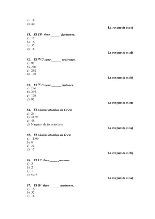 c) 18
d) 40
La respuesta es: c)
81. El Cl1- tiene ______ electrones.
a) 17
b) 16
c) 35
d) 18
La respuesta es: d)
82. El 292U tiene ______ neutrones.
a) 92
b) 200
c) 292
d) 108
La respuesta es: b)
83. El 292U tiene ______ protones.
a) 200
b) 292
c) 108
d) 92
La respuesta es: d)
84. El número atómico del Cr es:
a) 24
b) 51,99
c) 48
d) Ninguno de los anteriores.
La respuesta es: a)
85. El número atómico del O es:
a) 15,99
b) 8
c) 32
d) 17
La respuesta es: b)
86. El Li+ tiene _____ protones.
a) 3
b) 2
c) 1
d) 6,94
La respuesta es: a)
87. El O2- tiene ______ neutrones.
a) 16
b) 32
c) 18
 