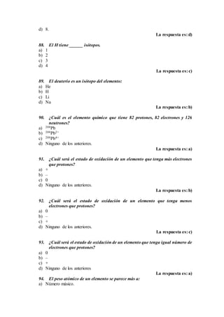d) 8.
La respuesta es: d)
88. El H tiene ______ isótopos.
a) 1
b) 2
c) 3
d) 4
La respuesta es: c)
89. El deuterio es un isótopo del elemento:
a) He
b) H
c) Li
d) Na
La respuesta es: b)
90. ¿Cuál es el elemento químico que tiene 82 protones, 82 electrones y 126
neutrones?
a) 208Pb
b) 208Pb2+
c) 208Pb4+
d) Ninguno de los anteriores.
La respuesta es: a)
91. ¿Cuál será el estado de oxidación de un elemento que tenga más electrones
que protones?
a) +
b) –
c) 0
d) Ninguno de los anteriores.
La respuesta es: b)
92. ¿Cuál será el estado de oxidación de un elemento que tenga menos
electrones que protones?
a) 0
b) –
c) +
d) Ninguno de los anteriores.
La respuesta es: c)
93. ¿Cuál será el estado de oxidación de un elemento que tenga igual número de
electrones que protones?
a) 0
b) –
c) +
d) Ninguno de los anteriores
La respuesta es: a)
94. El peso atómico de un elemento se parece más a:
a) Número másico.
 