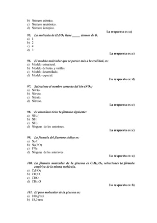 b) Número atómico.
c) Número neutrónico.
d) Número isotópico.
La respuesta es: a)
95. La molécula de H2SO4 tiene _____ átomos de O.
a) 1
b) 2
c) 4
d) 3
La respuesta es: c)
96. El modelo molecular que se parece más a la realidad, es:
a) Modelo estructural.
b) Modelo de bolas y varillas.
c) Modelo desarrollado.
d) Modelo espacial.
La respuesta es: d)
97. Seleccione el nombre correcto del ión (NO3)-
a) Nitrito.
b) Nitruro.
c) Nitrato.
d) Nitroso.
La respuesta es: c)
98. El amoníaco tiene la fórmula siguiente:
a) NH4
+
b) NH
c) NH3
d) Ninguno de los anteriores.
La respuesta es: c)
99. La fórmula del fluoruro sódico es:
a) NaF
b) Na(FO)
c) FNa
d) Ninguna de las anteriores
La respuesta es: a)
100. La fórmula molecular de la glucosa es C6H12O6, selecciones la fórmula
empírica de la misma molécula.
a) C2HO2
b) CH2O
c) CHO
d) CH12O
La respuesta es: b)
101. El peso molecular de la glucosa es:
a) 180 g/mol
b) 18,0 uma
 
