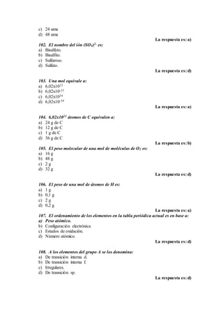 c) 24 uma
d) 48 uma
La respuesta es: a)
102. El nombre del ión (SO4)2- es:
a) Bisulfato.
b) Bisulfito.
c) Sulfuroso.
d) Sulfato.
La respuesta es: d)
103. Una mol equivale a:
a) 6,02x1023
b) 6,02x10-23
c) 6,02x1034
d) 6,02x10-34
La respuesta es: a)
104. 6,02x1023 átomos de C equivalen a:
a) 24 g de C
b) 12 g de C
c) 1 g de C
d) 36 g de C
La respuesta es: b)
105. El peso molecular de una mol de moléculas de O2 es:
a) 16 g
b) 48 g
c) 2 g
d) 32 g
La respuesta es: d)
106. El peso de una mol de átomos de H es:
a) 1 g
b) 0,1 g
c) 2 g
d) 0,2 g
La respuesta es: a)
107. El ordenamiento de los elementos en la tabla periódica actual es en base a:
a) Peso atómico.
b) Configuración electrónica
c) Estados de oxidación.
d) Número atómico.
La respuesta es: d)
108. A los elementos del grupo A se los denomina:
a) De transición interna d.
b) De transición interna f.
c) Irregulares.
d) De transición sp.
La respuesta es: d)
 