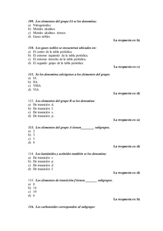 109. Los elementos del grupo IA se los denomina:
a) Nitrogenoides
b) Metales alcalinos
c) Metales alcalinos térreos
d) Gases nobles.
La respuesta es: b)
110. Los gases nobles se encuentran ubicados en:
a) El centro de la tabla periódica.
b) El extremo izquierdo de la tabla periódica.
c) El extremo derecho de la tabla periódica.
d) El segundo grupo de la tabla periódica.
La respuesta es: c)
111. Se los denomina calcógenos a los elementos del grupo:
a) IA
b) IIA
c) VIIIA
d) VIA
La respuesta es: d)
112. Los elementos del grupo B se los denomina:
a) De transición d.
b) De transición f.
c) De transición s.
d) De transición p.
La respuesta es: a)
113. Los elementos del grupo A tienen________ subgrupos.
a) 2
b) 3
c) 5
d) 8
La respuesta es: d)
114. Los lantánidos y actínidos también se los denomina:
a) De transición s
b) De transición p
c) De transición d
d) De transición f.
La respuesta es: d)
115. Los elementos de transición f tienen _______ subgrupos.
a) 8
b) 14
c) 10
d) 6
La respuesta es: b)
116. Los carbonoides corresponden al subgrupo:
 