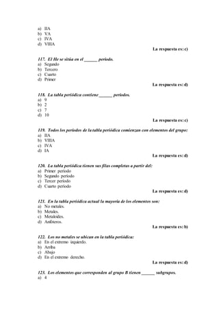 a) IIA
b) VA
c) IVA
d) VIIIA
La respuesta es: c)
117. El He se sitúa en el ______ período.
a) Segundo
b) Tercero
c) Cuarto
d) Primer
La respuesta es: d)
118. La tabla periódica contiene ______ períodos.
a) 9
b) 2
c) 7
d) 10
La respuesta es: c)
119. Todos los períodos de la tabla periódica comienzan con elementos del grupo:
a) IIA
b) VIIIA
c) IVA
d) IA
La respuesta es: d)
120. La tabla periódica tienen sus filas completas a partir del:
a) Primer período
b) Segundo período
c) Tercer período
d) Cuarto período
La respuesta es: d)
121. En la tabla periódica actual la mayoría de los elementos son:
a) No metales.
b) Metales.
c) Metaloides.
d) Anfóteros.
La respuesta es: b)
122. Los no metales se ubican en la tabla periódica:
a) En el extremo izquierdo.
b) Arriba
c) Abajo
d) En el extremo derecho.
La respuesta es: d)
123. Los elementos que corresponden al grupo B tienen ______ subgrupos.
a) 4
 
