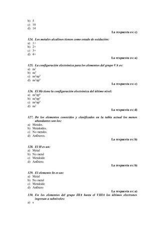 b) 5
c) 10
d) 14
La respuesta es: c)
124. Los metales alcalinos tienen como estado de oxidación:
a) 1+
b) 2+
c) 3+
d) 4+
La respuesta es: a)
125. La configuración electrónica para los elementos del grupo VA es:
a) ns1
b) ns2
c) ns2np3
d) ns2np5
La respuesta es: c)
126. El He tiene la configuración electrónica del último nivel:
a) ns2np6
b) ns2np5
c) ns2np3
d) ns2
La respuesta es: d)
127. De los elementos conocidos y clasificados en la tabla actual los menos
abundantes son los:
a) Metales.
b) Metaloides.
c) No metales.
d) Anfóteros.
La respuesta es: b)
128. El H es un:
a) Metal
b) No metal
c) Metaloide
d) Anfótero.
La respuesta es: b)
129. El elemento In es un:
a) Metal
b) No metal
c) Metaloide
d) Anfótero
La respuesta es: a)
130. En los elementos del grupo IIIA hasta el VIIIA los últimos electrones
ingresan a subniveles:
a) s
 