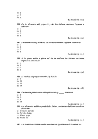 b) d
c) f
d) p
La respuesta es: d)
131. En los elementos del grupo IA y IIA los últimos electrones ingresan a
orbitales:
a) s
b) d
c) f
d) p
La respuesta es: a)
132. En los lantánidos y actínidos los últimos electrones ingresan a orbitales:
a) s
b) d
c) f
d) p
La respuesta es: c)
133. A los gases nobles a partir del He en adelante los últimos electrones
ingresan a subniveles:
a) s
b) d
c) f
d) p
La respuesta es: d)
134. El total de subgrupos sumando A y B es de:
a) 8
b) 18
c) 10
d) 14
La respuesta es: b)
135. En el tercer período de la tabla periódica hay _____ elementos.
a) 2
b) 6
c) 8
d) 14
La respuesta es: c)
136. Los elementos exhiben propiedades físicas y químicas similares cuando se
sitúan en:
a) El mismo período
b) Período distinto
c) Mismo grupo
d) Misma fila
La respuesta es: c)
137. Los elementos exhiben estados de oxidación iguales cuando se sitúan en:
 