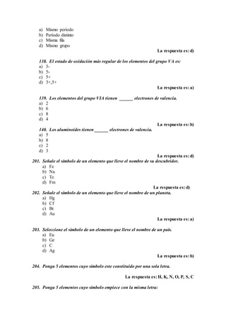 a) Mismo período
b) Período distinto
c) Misma fila
d) Mismo grupo
La respuesta es: d)
138. El estado de oxidación más regular de los elementos del grupo VA es:
a) 3-
b) 5-
c) 5+
d) 3+,5+
La respuesta es: a)
139. Los elementos del grupo VIA tienen ______ electrones de valencia.
a) 2
b) 6
c) 8
d) 4
La respuesta es: b)
140. Los aluminoides tienen ______ electrones de valencia.
a) 5
b) 8
c) 2
d) 3
La respuesta es: d)
201. Señale el símbolo de un elemento que lleve el nombre de su descubridor.
a) Fe
b) Na
c) Te
d) Fm
La respuesta es: d)
202. Señale el símbolo de un elemento que lleve el nombre de un planeta.
a) Hg
b) Cf
c) Br
d) Au
La respuesta es: a)
203. Seleccione el símbolo de un elemento que lleve el nombre de un país.
a) Eu
b) Ge
c) C
d) Ag
La respuesta es: b)
204. Ponga 5 elementos cuyo símbolo este constituido por una sola letra.
La respuesta es: H, K, N, O, P, S, C
205. Ponga 5 elementos cuyo símbolo empiece con la misma letra:
 