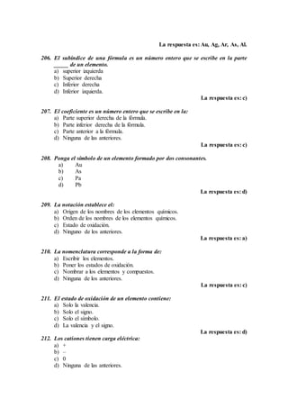 La respuesta es: Au, Ag, Ar, As, Al.
206. El subíndice de una fórmula es un número entero que se escribe en la parte
_____ de un elemento.
a) superior izquierda
b) Superior derecha
c) Inferior derecha
d) Inferior izquierda.
La respuesta es: c)
207. El coeficiente es un número entero que se escribe en la:
a) Parte superior derecha de la fórmula.
b) Parte inferior derecha de la fórmula.
c) Parte anterior a la fórmula.
d) Ninguna de las anteriores.
La respuesta es: c)
208. Ponga el símbolo de un elemento formado por dos consonantes.
a) Au
b) As
c) Pa
d) Pb
La respuesta es: d)
209. La notación establece el:
a) Origen de los nombres de los elementos químicos.
b) Orden de los nombres de los elementos químicos.
c) Estado de oxidación.
d) Ninguno de los anteriores.
La respuesta es: a)
210. La nomenclatura corresponde a la forma de:
a) Escribir los elementos.
b) Poner los estados de oxidación.
c) Nombrar a los elementos y compuestos.
d) Ninguna de los anteriores.
La respuesta es: c)
211. El estado de oxidación de un elemento contiene:
a) Solo la valencia.
b) Solo el signo.
c) Solo el símbolo.
d) La valencia y el signo.
La respuesta es: d)
212. Los cationes tienen carga eléctrica:
a) +
b) –
c) 0
d) Ninguna de las anteriores.
 