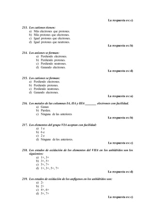 La respuesta es: c)
213. Los cationes tienen:
a) Más electrones que protones.
b) Más protones que electrones.
c) Igual protones que electrones.
d) Igual protones que neutrones.
La respuesta es: b)
214. Los aniones se forman:
a) Perdiendo electrones.
b) Perdiendo protones.
c) Perdiendo neutrones.
d) Ganando electrones.
La respuesta es: d)
215. Los cationes se forman:
a) Perdiendo electrones.
b) Perdiendo protones.
c) Perdiendo neutrones.
d) Ganando electrones.
La respuesta es: a)
216. Los metales de las columnas IA, IIA y IIIA _______ electrones con facilidad.
a) Ganan
b) Pierden.
c) Ninguna de las anteriores
La respuesta es: b)
217. Los elementos del grupo VIA aceptan con facilidad:
a) 1 e
b) 6 e
c) 2 e
d) Ninguno de los anteriores.
La respuesta es: c)
218. Los estados de oxidación de los elementos del VIIA en los anhídridos son los
siguientes:
a) 1+, 3+
b) 3+, 5+
c) 5+, 7+
d) 1+, 3+, 5+, 7+
La respuesta es: d)
219. Los estados de oxidación de los anfígenos en los anhídridos son:
a) 2-
b) 2+
c) 4+, 6+
d) 5+, 7+
La respuesta es: c)
 