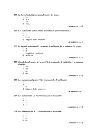 220. Se denomina halógenos a los elementos del grupo:
a) IA
b) IIIA
c) VA
d) VIIA
La respuesta es: d)
221. Los carbonoides tienen estados de oxidación que corresponden a:
a) 4+
b) 4-
c) 4+, 4-
d) Ninguno de los anteriores.
La respuesta es: c)
222. La mayoría de los metales con estado de oxidación fijo se sitúan en los grupos:
a) A
b) B
c) Lantánidos y actínidos
d) Anfóteros.
La respuesta es: a)
223. Cuando los elementos del grupo VA tienen estados de oxidación 3- se antepone
el sufijo:
a) oso
b) ico
c) ito
d) uro
La respuesta es: d)
224. Los elementos del grupo VIIIA tienen estados de oxidación:
a) 1-
b) 2-
c) 0
d) Ninguno de los anteriores.
La respuesta es: c)
225. Los elementos Ir, Os, Pd tienen estados de oxidación:
a) 1+
b) 2+
c) 3+
d) 4+
La respuesta es: d)
226. Los elementos Mo, W, U tienen estados de oxidación:
a) 3+
b) 5+
c) 6-
d) 6+
La respuesta es: d)
 
