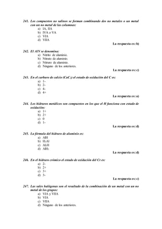 241. Los compuestos no salinos se forman combinando dos no metales o un metal
con un no metal de las columnas:
a) IA, IIA
b) IVA o VA
c) VIA
d) VIIA
La respuesta es: b)
242. El AlN se denomina:
a) Nitrito de aluminio.
b) Nitrato de aluminio.
c) Nitruro de aluminio.
d) Ninguno de los anteriores.
La respuesta es: c)
243. En el carburo de calcio (CaC2) el estado de oxidación del C es:
a) 1-
b) 2-
c) 4-
d) 4+
La respuesta es: a)
244. Los hidruros metálicos son compuestos en los que el H funciona con estado de
oxidación:
a) 1+
b) 2+
c) 0
d) 1-
La respuesta es: d)
245. La fórmula del hidruro de aluminio es:
a) AlH
b) H3Al
c) Al3H
d) AlH3
La respuesta es: d)
246. En el hidruro crómico el estado de oxidación del Cr es:
a) 2-
b) 2+
c) 3+
d) 3-
La respuesta es: c)
247. Las sales halógenas son el resultado de la combinación de un metal con un no
metal de los grupos:
a) VIA y VIIA
b) VIA
c) VIIA
d) Ninguno de los anteriores.
 