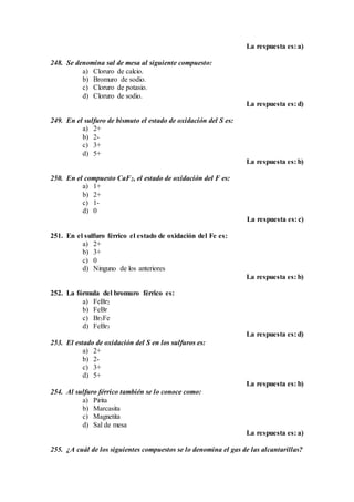 La respuesta es: a)
248. Se denomina sal de mesa al siguiente compuesto:
a) Cloruro de calcio.
b) Bromuro de sodio.
c) Cloruro de potasio.
d) Cloruro de sodio.
La respuesta es: d)
249. En el sulfuro de bismuto el estado de oxidación del S es:
a) 2+
b) 2-
c) 3+
d) 5+
La respuesta es: b)
250. En el compuesto CaF2, el estado de oxidación del F es:
a) 1+
b) 2+
c) 1-
d) 0
La respuesta es: c)
251. En el sulfuro férrico el estado de oxidación del Fe es:
a) 2+
b) 3+
c) 0
d) Ninguno de los anteriores
La respuesta es: b)
252. La fórmula del bromuro férrico es:
a) FeBr2
b) FeBr
c) Br3Fe
d) FeBr3
La respuesta es: d)
253. El estado de oxidación del S en los sulfuros es:
a) 2+
b) 2-
c) 3+
d) 5+
La respuesta es: b)
254. Al sulfuro férrico también se lo conoce como:
a) Pirita
b) Marcasita
c) Magnetita
d) Sal de mesa
La respuesta es: a)
255. ¿A cuál de los siguientes compuestos se lo denomina el gas de las alcantarillas?
 