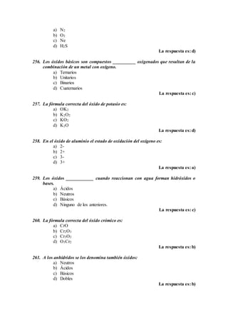 a) N2
b) O2
c) Ne
d) H2S
La respuesta es: d)
256. Los óxidos básicos son compuestos __________ oxigenados que resultan de la
combinación de un metal con oxígeno.
a) Ternarios
b) Unitarios
c) Binarios
d) Cuaternarios
La respuesta es: c)
257. La fórmula correcta del óxido de potasio es:
a) OK2
b) K2O2
c) KO2
d) K2O
La respuesta es: d)
258. En el óxido de aluminio el estado de oxidación del oxígeno es:
a) 2-
b) 2+
c) 3-
d) 3+
La respuesta es: a)
259. Los óxidos ____________ cuando reaccionan con agua forman hidróxidos o
bases.
a) Ácidos
b) Neutros
c) Básicos
d) Ninguno de los anteriores.
La respuesta es: c)
260. La fórmula correcta del óxido crómico es:
a) CrO
b) Cr2O3
c) Cr3O2
d) O3Cr2
La respuesta es: b)
261. A los anhídridos se los denomina también óxidos:
a) Neutros
b) Ácidos
c) Básicos
d) Dobles
La respuesta es: b)
 