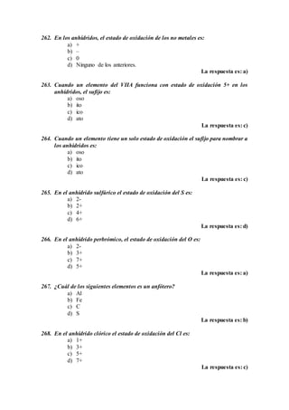 262. En los anhídridos, el estado de oxidación de los no metales es:
a) +
b) –
c) 0
d) Ninguno de los anteriores.
La respuesta es: a)
263. Cuando un elemento del VIIA funciona con estado de oxidación 5+ en los
anhídridos, el sufijo es:
a) oso
b) ito
c) ico
d) ato
La respuesta es: c)
264. Cuando un elemento tiene un solo estado de oxidación el sufijo para nombrar a
los anhídridos es:
a) oso
b) ito
c) ico
d) ato
La respuesta es: c)
265. En el anhídrido sulfúrico el estado de oxidación del S es:
a) 2-
b) 2+
c) 4+
d) 6+
La respuesta es: d)
266. En el anhídrido perbrómico, el estado de oxidación del O es:
a) 2-
b) 3+
c) 7+
d) 5+
La respuesta es: a)
267. ¿Cuál de los siguientes elementos es un anfótero?
a) Al
b) Fe
c) C
d) S
La respuesta es: b)
268. En el anhídrido clórico el estado de oxidación del Cl es:
a) 1+
b) 3+
c) 5+
d) 7+
La respuesta es: c)
 