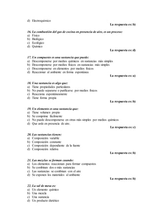 d) Electroquímico
La respuesta es: b)
16. La combustión del gas de cocina en presencia de aire, es un proceso:
a) Físico
b) Biológico
c) Ecológico
d) Químico
La respuesta es: d)
17. Un compuesto es una sustancia que puede:
a) Descomponerse por medios químicos en sustancias más simples
b) Descomponerse por medios físicos en sustancias más simples
c) Descomponerse en elementos por medios físicos
d) Reaccionar al ambiente en forma espontánea
La respuesta es: a)
18. Una sustancia es algo que:
a) Tiene propiedades particulares
b) No puede separarse o purificarse por medios físicos
c) Reacciona espontáneamente
d) Tiene forma propia
La respuesta es: b)
19. Un elemento es una sustancia que:
a) Tiene volumen propio
b) Se comprime fácilmente
c) No puede descomponerse en otras más simples por medios químicos
d) Que arde en presencia de aire.
La respuesta es: c)
20. Las sustancias tienen:
a) Composición variable
b) Composición constante
c) Composición dependiente de la fuente
d) Composición relativa
La respuesta es: b)
21. Las mezclas se forman cuando:
a) Los elementos reaccionan para formar compuestos
b) Se combinan dos o más sustancias
c) Las sustancias se combinan con el aire
d) Se exponen los materiales al ambiente
La respuesta es: b)
22. La sal de mesa es:
a) Un elemento químico
b) Una mezcla
c) Una sustancia
d) Un producto dietético
 