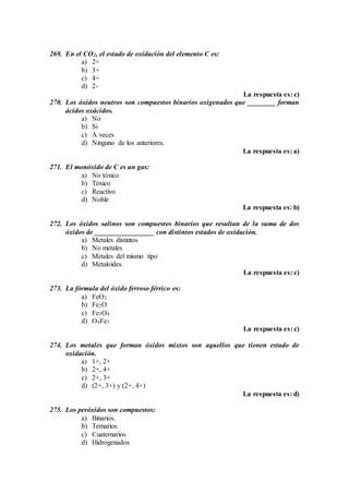 269. En el CO2, el estado de oxidación del elemento C es:
a) 2+
b) 3+
c) 4+
d) 2-
La respuesta es: c)
270. Los óxidos neutros son compuestos binarios oxigenados que ________ forman
ácidos oxácidos.
a) No
b) Si
c) A veces
d) Ninguno de los anteriores.
La respuesta es: a)
271. El monóxido de C es un gas:
a) No tóxico
b) Tóxico
c) Reactivo
d) Noble
La respuesta es: b)
272. Los óxidos salinos son compuestos binarios que resultan de la suma de dos
óxidos de _________________ con distintos estados de oxidación.
a) Metales distintos
b) No metales
c) Metales del mismo tipo
d) Metaloides.
La respuesta es: c)
273. La fórmula del óxido ferroso férrico es:
a) FeO2
b) Fe2O
c) Fe3O4
d) O4Fe3
La respuesta es: c)
274. Los metales que forman óxidos mixtos son aquellos que tienen estado de
oxidación.
a) 1+, 2+
b) 2+, 4+
c) 2+, 3+
d) (2+, 3+) y (2+, 4+)
La respuesta es: d)
275. Los peróxidos son compuestos:
a) Binarios.
b) Ternarios
c) Cuaternarios
d) Hidrogenados
 