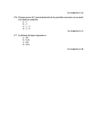 La respuesta es: a)
276. El grupo peroxo O2
1- para la formación de los peróxidos reacciona con un metal
con estado de oxidación.
a) 1+
b) 2+
c) 1+, 2+
d) 2+, 4+
La respuesta es: c)
277. La fórmula del agua oxigenada es:
a) HO
b) O2H2
c) OH
d) H2O2
La respuesta es: d)
 