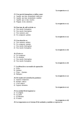 La respuesta es: c)
23. Una mezcla homogénea se define como:
a) Aquella que tiene propiedades uniformes
b) Aquella que tiene propiedades variables
c) Aquella que es muy reactiva
d) Ninguna de las anteriores
La respuesta es: a)
24. Una taza de café en leche es:
a) Una mezcla homogénea.
b) Una mezcla heterogénea
c) Una sustancia pura
d) Un compuesto químico
La respuesta es: a)
25. Una aleación es:
a) Una sustancia química
b) Un compuesto químico
c) Una mezcla heterogénea
d) Una mezcla homogénea
La respuesta es: d)
26. El aire es:
a) Un compuesto
b) Un elemento
c) Una mezcla heterogénea
d) Una mezcla homogénea
La respuesta es: d)
27. La filtración es un medio de separación:
a) Físico
b) Químico
c) Físico – Químico
d) Biológico
La respuesta es: a)
28. Por medio de la destilación podemos:
a) Separar compuestos
b) Romper enlaces
c) Crear enlaces
d) Separar elementos
La respuesta es: a)
29. La unidad SI de longitud es:
a) La pulgada
b) La yarda
c) El kilómetro
d) El metro
La respuesta es: d)
30. La temperatura en el sistema SI de unidades y medidas se expresa en:
 
