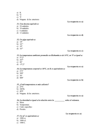 a) K
b) ºC
c) ºF
d) Ninguna de las anteriores
La respuesta es: a)
31. Una docena equivale a:
a) 24 unidades
b) 10 unidades
c) 6 unidades
d) 12 unidades
La respuesta es: d)
32. Un giga equivale a:
a) 106
b) 1015
c) 109
d) 10-9
La respuesta es: c)
33. La temperatura ambiente promedio en Riobamba es de 14ºC, en ºF es igual a:
a) 57,2º
b) 287º
c) 46º
d) -57,2º
La respuesta es: a)
34. La temperatura corporal es 36°C, en K es equivalente a:
a) 273º
b) 309º
c) 36º
d) 400º
La respuesta es: b)
35. ¿Cuál temperatura es más caliente?
a) 25ºC
b) 280ºK
c) 40ºF
d) Ninguna de las anteriores.
La respuesta es: a)
36. La densidad es igual a la relación entre la __________ sobre el volumen.
a) Masa
b) Temperatura
c) Calor específico
d) Presión.
La respuesta es: a)
37. Un m3 es equivalente a:
a) 1000 cc
b) 1000 cL
c) 1000 L
 