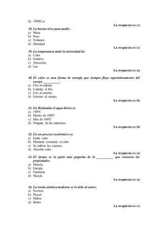 d) 10000 cc
La respuesta es: c)
38. La bureta sirve para medir:
a) Masa
b) Peso
c) Volumen
d) Densidad
La respuesta es: c)
39. La temperatura mide la intensidad de:
a) Calor
b) Emisión
c) Absorción
d) Luz
La respuesta es: a)
40. El calor es una forma de energía que siempre fluye espontáneamente del
cuerpo __________.
a) Frío al caliente.
b) Caliente al frío.
c) Frío al exterior.
d) Exterior al cuerpo.
La respuesta es: b)
41. En Riobamba el agua hierve a:
a) 100ºC
b) Menos de 100ºC
c) Más de 100ºC
d) Ninguna de las anteriores.
La respuesta es: b)
42. En un proceso exotérmico se:
a) Emite calor
b) Mantiene constante el calor
c) Se enfrían los cuerpos.
d) Absorbe calor.
La respuesta es: a)
43. El átomo es la parte más pequeña de la __________ que conserva las
propiedades.
a) Materia
b) Energía
c) Sustancia
d) Mezcla
La respuesta es: a)
44. La teoría atómica moderna se lo debe al autor:
a) Newton
b) Pascal
c) Dalton
d) Bohrn
La respuesta es: c)
 