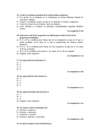 45. ¿Cuál es el primer postulado de la teoría atómica moderna?
a) Los átomos de un elemento no se transforman en átomos diferentes durante las
reacciones químicas.
b) Cuando se combinan átomos de más de un elemento se forman compuestos.
c) Todos los átomos de un elemento dado son idénticos.
d) Cada elemento se compone de partículas extremadamente pequeñas llamadas
átomos.
La respuesta es: d)
46. Seleccione cuál de las respuestas usó Dalton para reducir la ley de las
proporciones múltiples.
a) Si A y B se combinan para formar más de un compuesto la masa de B que se
puede combinar con la masa de A está en proporciones de números enteros
pequeños.
b) Si A y B se combinan para formar un solo compuesto, la masa de A y la masa
de B son constantes.
c) Si A y B se combinan para formar C, las masas de A y B son variables.
d) Ninguna de las anteriores.
La respuesta es: a)
47. La carga eléctrica del protón es:
a) 1-
b) 2-
c) 0
d) 1+
La respuesta es: d)
48. La carga eléctrica del neutrón es:
a) 1+
b) 1-
c) 0
d) 2-
La respuesta es: c)
49. La carga electrónica del electrón es:
a) 1-
b) 1+
c) 0
d) Ninguna de las anteriores.
La respuesta es: a)
50. Los átomos están constituidos por:
a) Protones y neutrones.
b) Protones y electrones.
c) Neutrones y protones
d) Protones, neutrones y electrones.
La respuesta es: d)
51. El núcleo atómico está constituido por:
 