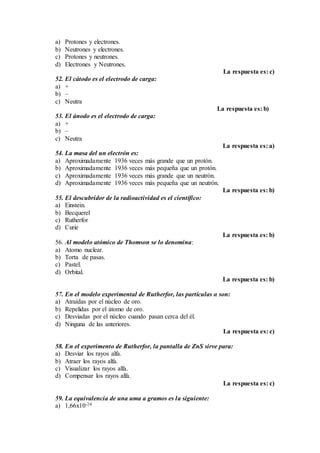 a) Protones y electrones.
b) Neutrones y electrones.
c) Protones y neutrones.
d) Electrones y Neutrones.
La respuesta es: c)
52. El cátodo es el electrodo de carga:
a) +
b) –
c) Neutra
La respuesta es: b)
53. El ánodo es el electrodo de carga:
a) +
b) –
c) Neutra
La respuesta es: a)
54. La masa del un electrón es:
a) Aproximadamente 1936 veces más grande que un protón.
b) Aproximadamente 1936 veces más pequeña que un protón.
c) Aproximadamente 1936 veces más grande que un neutrón.
d) Aproximadamente 1936 veces más pequeña que un neutrón.
La respuesta es: b)
55. El descubridor de la radioactividad es el científico:
a) Einstein.
b) Becquerel
c) Rutherfor
d) Curie
La respuesta es: b)
56. Al modelo atómico de Thomson se lo denomina:
a) Atomo nuclear.
b) Torta de pasas.
c) Pastel.
d) Orbital.
La respuesta es: b)
57. En el modelo experimental de Rutherfor, las partículas α son:
a) Atraídas por el núcleo de oro.
b) Repelidas por el átomo de oro.
c) Desviadas por el núcleo cuando pasan cerca del él.
d) Ninguna de las anteriores.
La respuesta es: c)
58. En el experimento de Rutherfor, la pantalla de ZnS sirve para:
a) Desviar los rayos alfa.
b) Atraer los rayos alfa.
c) Visualizar los rayos alfa.
d) Compensar los rayos alfa.
La respuesta es: c)
59. La equivalencia de una uma a gramos es la siguiente:
a) 1,66x10-24
 