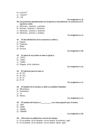 b) 6,02x1023
c) 1,66x1024
d) 1,66
La respuesta es: a)
60. Las partículas fundamentales de la materia se descubrieron su existencia en el
siguiente orden:
a) Electrones, neutrones y protones.
b) Protones, neutrones y electrones.
c) Electrones, protones y neutrones.
d) Electrones, protones y neutrinos.
La respuesta es: c)
61. El descubrimiento de los neutrones se debe a:
a) Einstein
b) Chadwick
c) Bohrn
d) Newton
La respuesta es: b)
62. La masa de un protón en uma es igual a:
a) 1,0073.
b) 1,0087.
c) 1,0000.
d) Ninguno de los anteriores.
La respuesta es: a)
63. El referente para la uma es:
a) El 16O.
b) El 40Ca
c) El 12C
d) El 3H
La respuesta es: c)
64. El tamaño de los átomos se mide en unidades llamadas:
a) Micrómetros.
b) Nanómetros.
c) ºA
d) Metros.
La respuesta es: c)
65. El tamaño del núcleo es __________ veces más pequeño que el átomo.
a) 1000
b) 10000
c) 100000
d) 1000000
La respuesta es: b)
66. Selecciones la definición correcta de isótopo.
a) Es un pariente de un elemento con un número de neutrones igual.
b) Es un pariente de un elemento con un número másico igual.
 