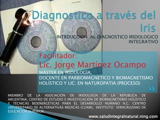 Diagnostico a través del Iris  INTRDUCCION  AL DIAGNOSTICO IRIDOLOGICO INTEGRATIVO  Facilitador:  Lic. Jorge Martínez Ocampo MÁSTER EN IRIDOLOGÍA,  DOCENTE EN PARBIOMAGNETICO Y BIOMAGNETISMO HOLÍSTICO Y LIC. EN NATUROPATIA (PROCESO) MIEMBRO DE LA ASOCIACIÓN DE IRIDOLOGÍA DE LA REPUBLICA DE ARGENTINA, CENTRO DE ESTUDIO E INVESTIGACIÓN DE BIOMAGNETISMO HOLÍSTICO Y TÉCNICAS BIOENERGÉTICAS PARA EL DESARROLLO HUMANO A.C. CENTRO UNIVERSITARIO DE ALTERNATIVAS MEDICAS (CUAM),  INSTITUTO  VERACRUZANO DE EDUCACION SUPERIOR. www.saludintegralnatural.ning.com 