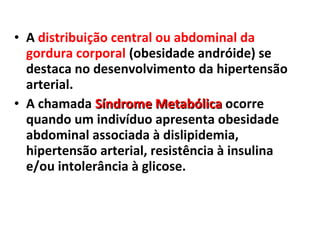• A distribuição central ou abdominal da
gordura corporal (obesidade andróide) se
destaca no desenvolvimento da hipertensão
arterial.
• A chamada Síndrome MetabólicaSíndrome Metabólica ocorre
quando um indivíduo apresenta obesidade
abdominal associada à dislipidemia,
hipertensão arterial, resistência à insulina
e/ou intolerância à glicose.
 