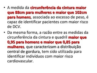 • A medida da circunferência da cintura maiorcircunferência da cintura maior
que 88cm para mulheres e maior que 102cmque 88cm para mulheres e maior que 102cm
para homenspara homens, associada ao excesso de peso, é
capaz de identificar pacientes com maior risco
de DCV.
• Da mesma forma, a razão entre as medidas da
circunferência da cintura e quadril maior quemaior que
0,95 para homens e maior que 0,85 para0,95 para homens e maior que 0,85 para
mulheresmulheres, que caracterizam a distribuiçãoque caracterizam a distribuição
central de gorduracentral de gordura, tem sido utilizada para
identificar indivíduos com maior risco
cardiovascular.
 