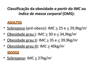 Classificação da obesidade a partir do IMC ou
índice de massa corporal (OMS):
ADULTOSADULTOS
• Sobrepeso (pré-obeso): IMC > 25 e < 29,9kg/m2
• Obesidade grau I: IMC > 30 e < 34,9kg/m2
• Obesidade grau II: IMC > 35 e < 39,9kg/m2
• Obesidade grau III: IMC > 40kg/m2
IDOSOSIDOSOS
• Sobrepeso: IMC > 27kg/m2
 